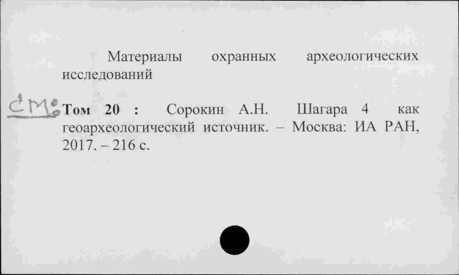 ﻿Материалы охранных
исследований
археологических
Том 20 : Сорокин А.Н. Шагара 4 как геоархеологический источник. - Москва: ИА РАН, 2017.-216С.